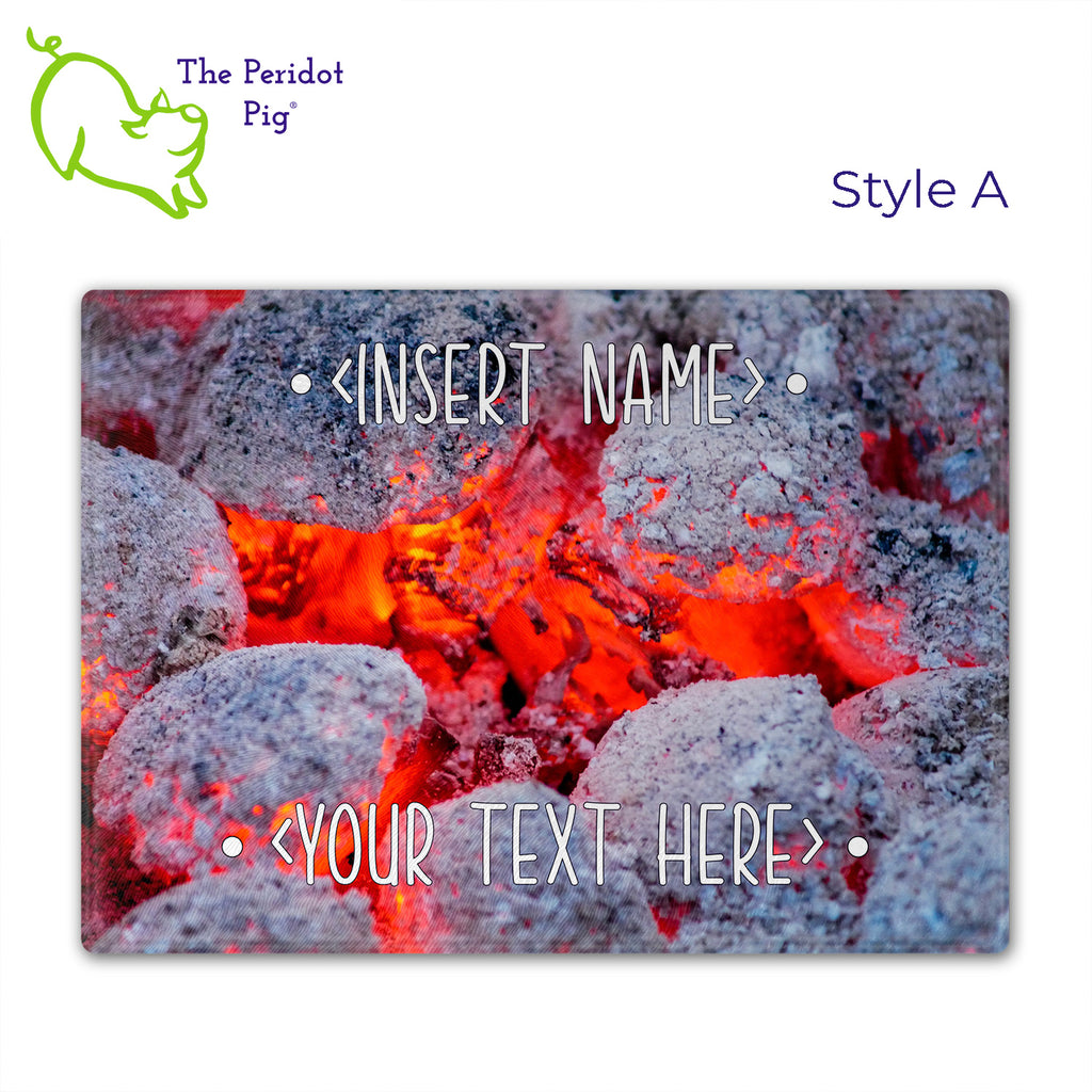 Got a grill master in your life? Consider  our "too hot to handle" cutting boards as a gift! These tempered glass cutting boards feature hot coals in the background,  setting the stage for grilled perfection. Perfect for cutting or using as a serving board! Pile on the meat and veggies with easy cleanup. Style A shown without highlights