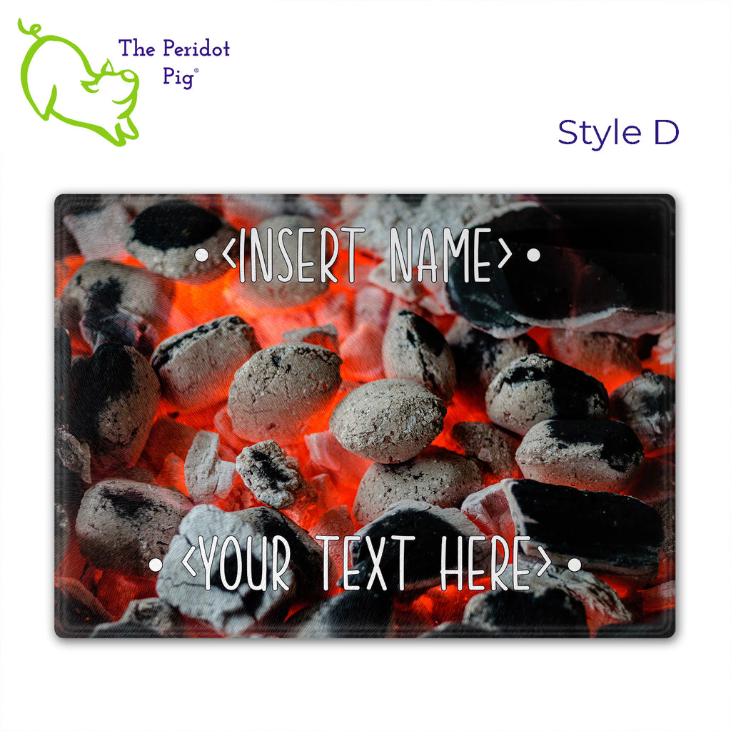 Got a grill master in your life? Consider  our "too hot to handle" cutting boards as a gift! These tempered glass cutting boards feature hot coals in the background,  setting the stage for grilled perfection. Perfect for cutting or using as a serving board! Pile on the meat and veggies with easy cleanup. Style D shown without highlights