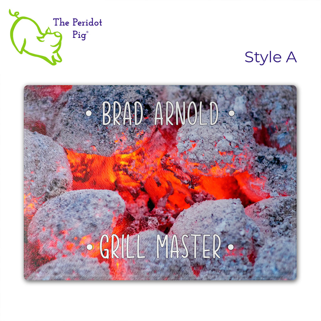 Got a grill master in your life? Consider  our "too hot to handle" cutting boards as a gift! These tempered glass cutting boards feature hot coals in the background,  setting the stage for grilled perfection. Perfect for cutting or using as a serving board! Pile on the meat and veggies with easy cleanup. Style A shown with sample name.