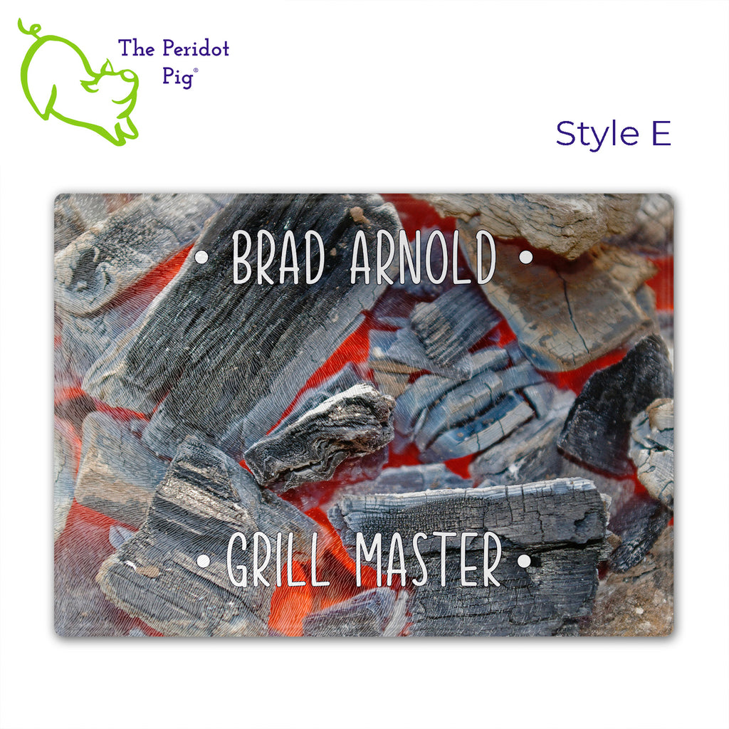 Got a grill master in your life? Consider  our "too hot to handle" cutting boards as a gift! These tempered glass cutting boards feature hot coals in the background,  setting the stage for grilled perfection. Perfect for cutting or using as a serving board! Pile on the meat and veggies with easy cleanup. Style E shown with sample name.