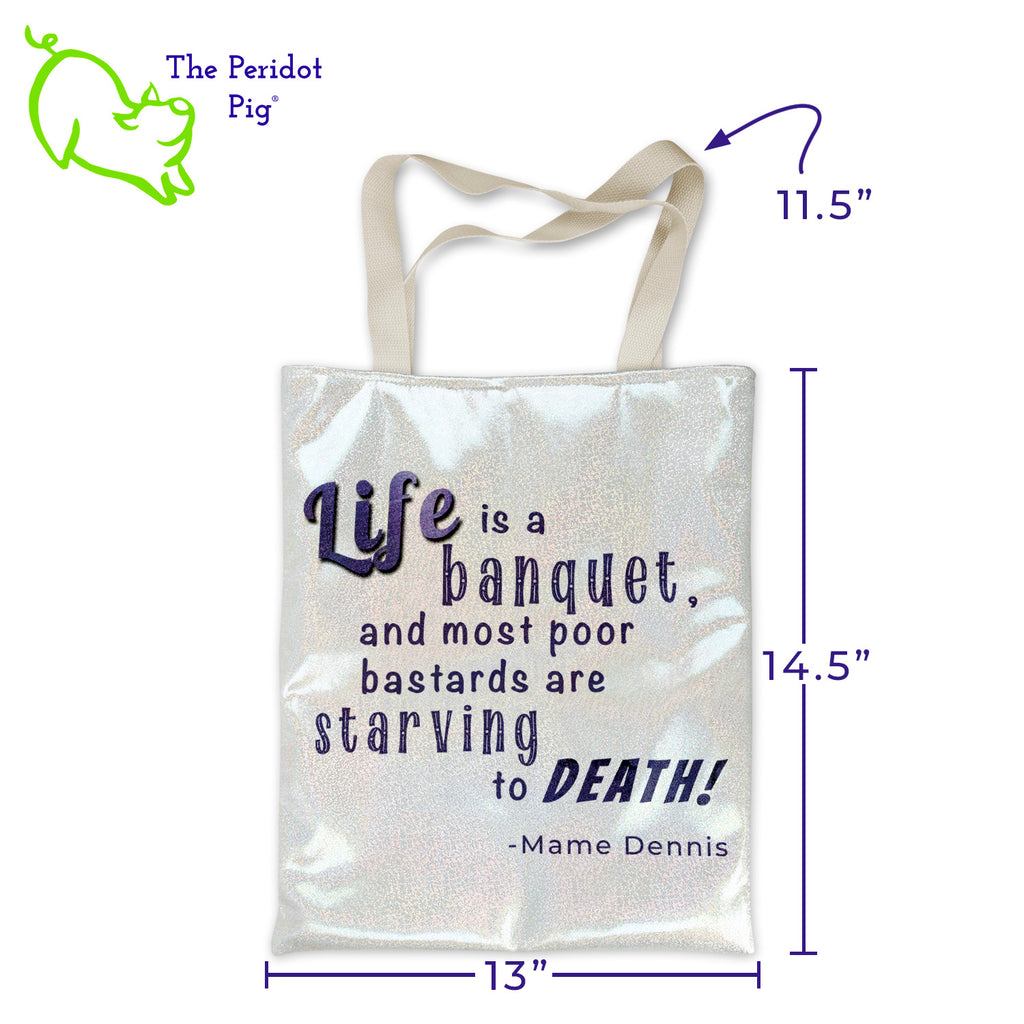 This champagne color tote has a holographic sparkle to it but is still really soft. We've added a Patrick Dennis quote from the book, Auntie Mame. "Life is a banquet and most poor bastards are starving to death!" is printed in a deep purple color. The tote bag includes a zipper enclosure, glitter, holographic fabric on both sides of the bag and woven handles for a firm hold. The inside of the bag is lined with white fabric and includes a small pocket. Front view shown with dimensions.